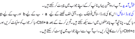خوش
آمدید ۔ آپ اردو متن یہاں ٹائپ کر کے اپنے
جواب میں پیسٹ کر سکتے ھیں ۔ اس کا کی
بورڈ فونیٹک ھے یعنی الف اے پر ھے ب بی پر
اور پ پی پر ۔چنانچہ آپ چند منٹوں میں اسے
سیکھ سکتے ھیں۔ لکھنے کے بعد کنٹرول اے
اور کنٹرول سی دبا کر اسے کاپی پیسٹ کر
سکتے ھیں. شکریہ Welcome!
You can type urdu here. This type pad uses urdu phonetic keyboard.